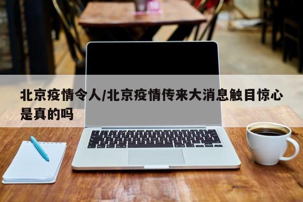 北京疫情令人/北京疫情传来大消息触目惊心是真的吗