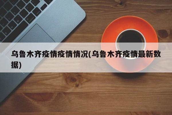 乌鲁木齐疫情疫情情况(乌鲁木齐疫情最新数据)