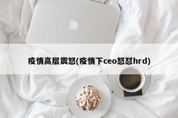 疫情高层震怒(疫情下ceo怒怼hrd)