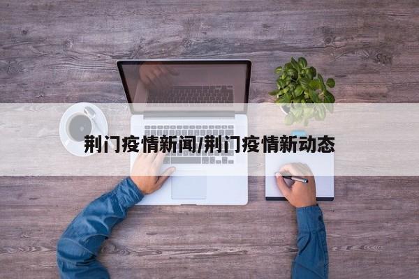 荆门疫情新闻/荆门疫情新动态