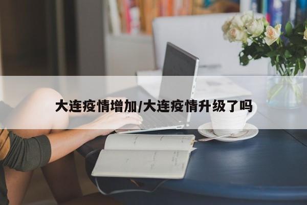 大连疫情增加/大连疫情升级了吗
