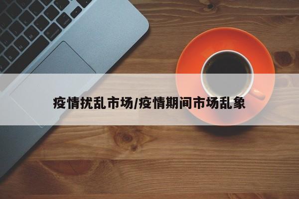 疫情扰乱市场/疫情期间市场乱象