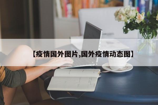 【疫情国外图片,国外疫情动态图】